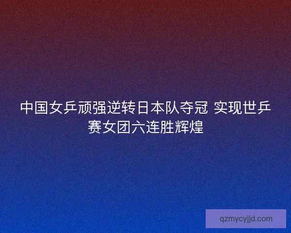 中国女乒顽强逆转日本队夺冠 实现世乒赛女团六连胜辉煌