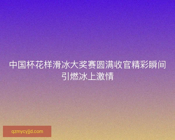 中国杯花样滑冰大奖赛圆满收官精彩瞬间引燃冰上激情