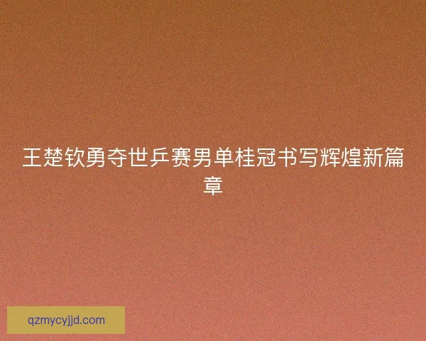 王楚钦勇夺世乒赛男单桂冠书写辉煌新篇章