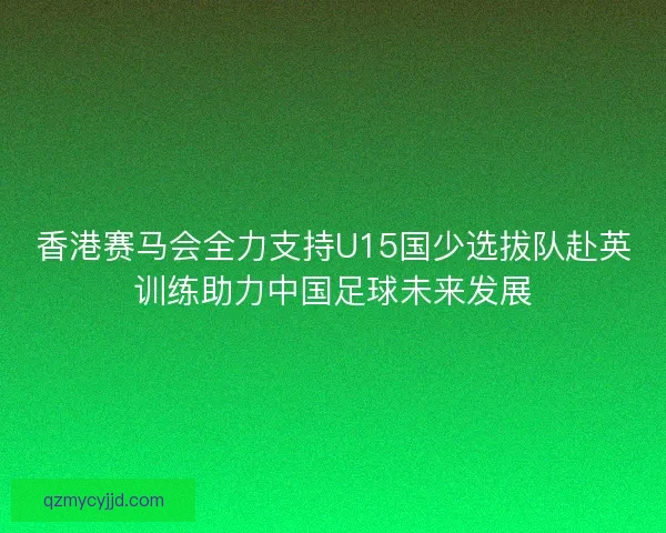 香港赛马会全力支持U15国少选拔队赴英训练助力中国足球未来发展