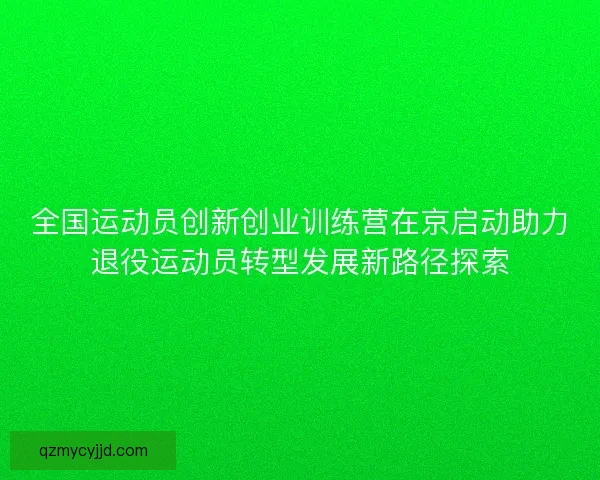 全国运动员创新创业训练营在京启动助力退役运动员转型发展新路径探索